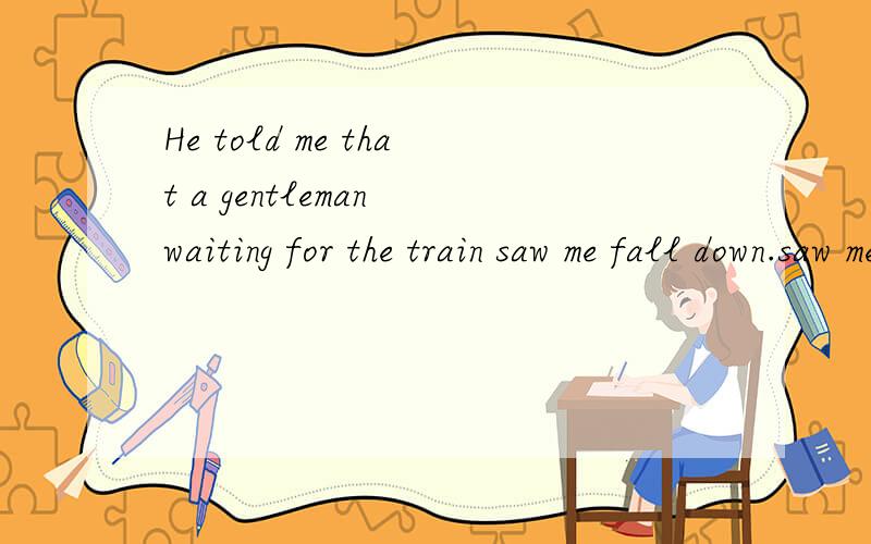 He told me that a gentleman waiting for the train saw me fall down.saw me fall down修饰什么成分?