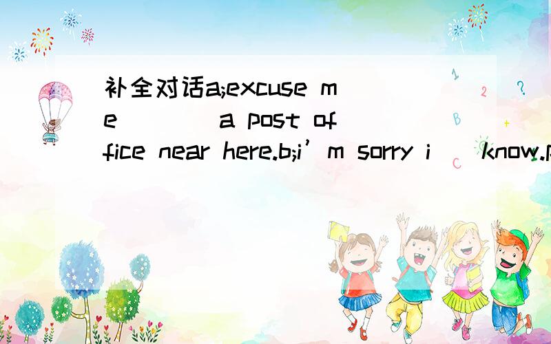 补全对话a;excuse me()()a post office near here.b;i’m sorry i（)know.plese ()that
