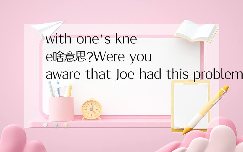 with one's knee啥意思?Were you aware that Joe had this problem with his knee?