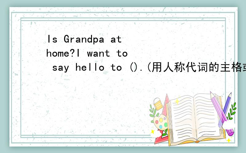 Is Grandpa at home?I want to say hello to ().(用人称代词的主格或宾格）