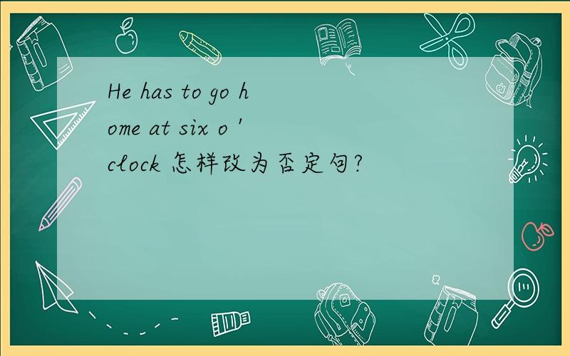 He has to go home at six o 'clock 怎样改为否定句?
