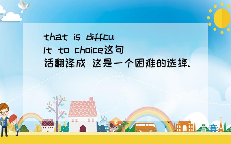 that is diffcult to choice这句话翻译成 这是一个困难的选择.