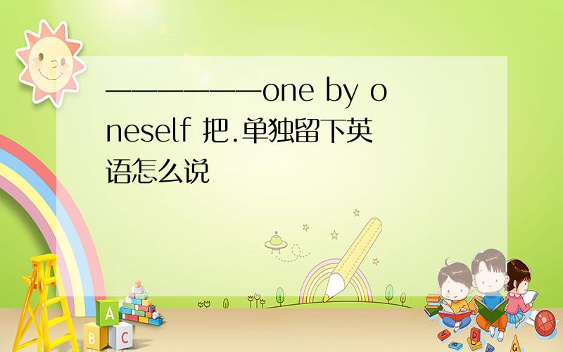 ——————one by oneself 把.单独留下英语怎么说