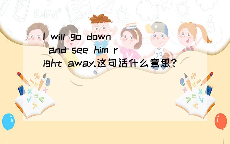 I will go down and see him right away.这句话什么意思?