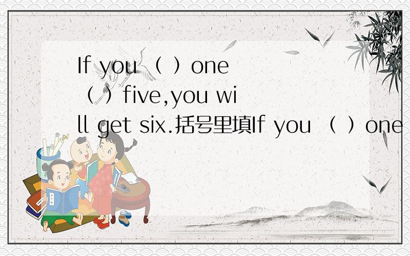 If you （ ）one （ ）five,you will get six.括号里填If you （ ）one （ ）five,you will get six.括号里填什么