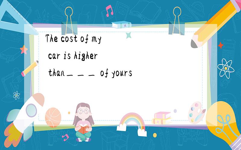 The cost of my car is higher than___ of yours