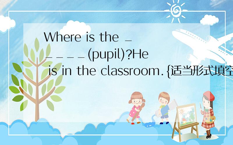 Where is the _____(pupil)?He is in the classroom.{适当形式填空}用所给名词的适当形式填空 （ 要写明原因）Where is the _____(pupil)?He is in the classroom.