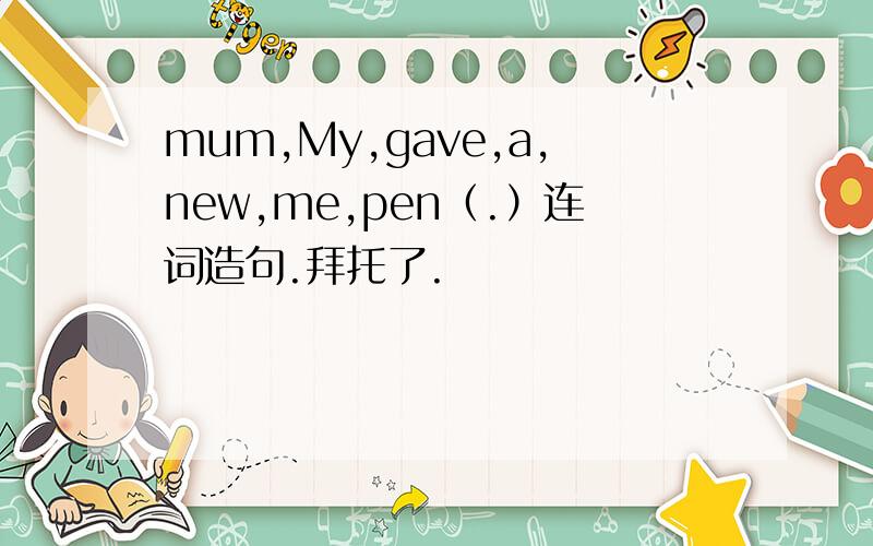 mum,My,gave,a,new,me,pen（.）连词造句.拜托了.