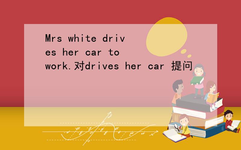 Mrs white drives her car to work.对drives her car 提问