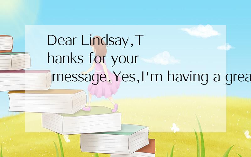 Dear Lindsay,Thanks for your message.Yes,I'm having a great time on my exchange program in France.It's even better than I thought it would be.I was a bit nervous before I arrived here,but there was no reason to be.My host family is really nice.They g