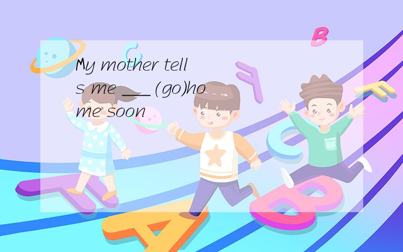 My mother tells me ___(go)home soon