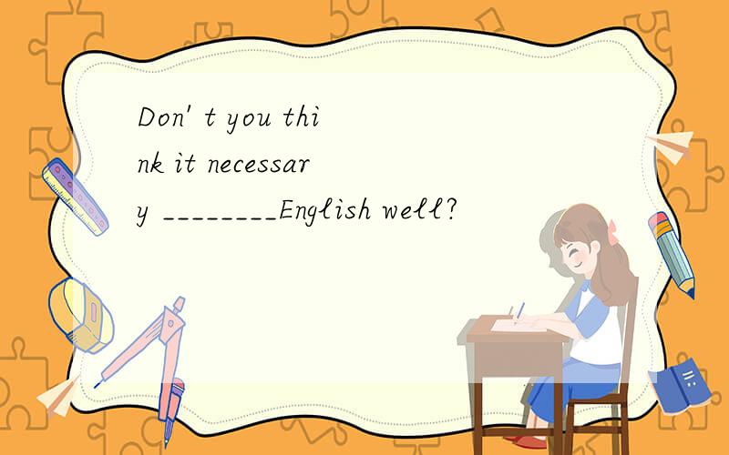 Don' t you think it necessary ________English well?