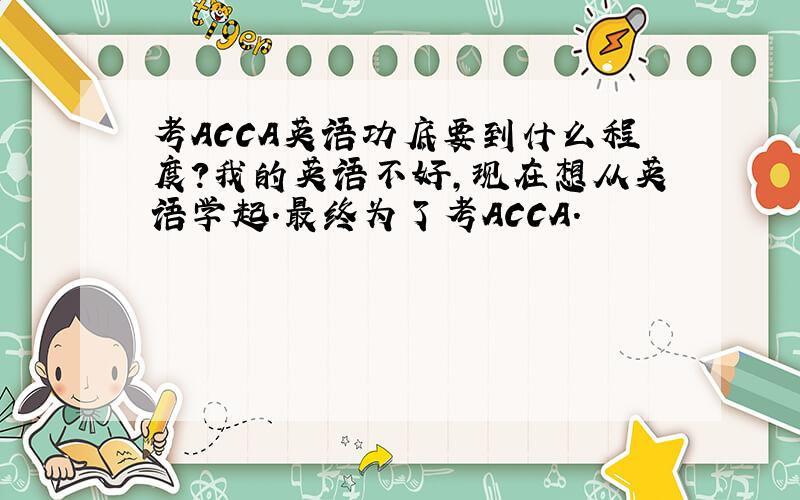 考ACCA英语功底要到什么程度?我的英语不好,现在想从英语学起.最终为了考ACCA.