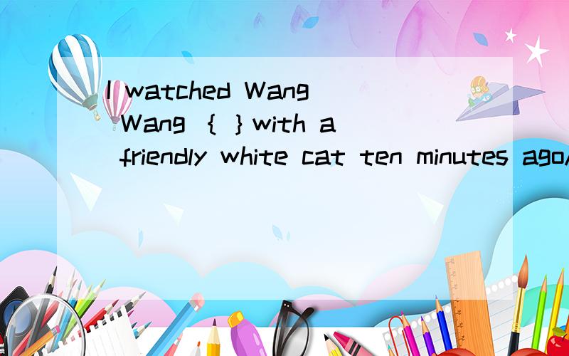 I watched Wang Wang ｛｝with a friendly white cat ten minutes agoA：played B:to play C:plays D:playWe are { }at the bad news A:surprising B:surprised C:surprise D:to surprise 并且告诉我原因捏