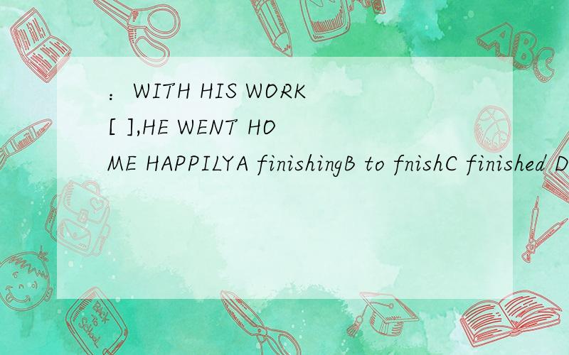 ：WITH HIS WORK[ ],HE WENT HOME HAPPILYA finishingB to fnishC finished D had finished [不知道到底是选A还是C阿,]