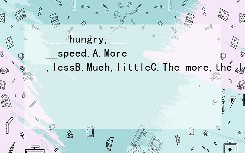 ____hungry,_____speed.A.More,lessB.Much,littleC.The more,the lessD.The much,the little