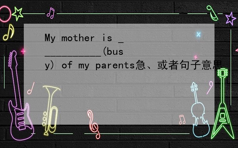 My mother is ___________(busy) of my parents急、或者句子意思