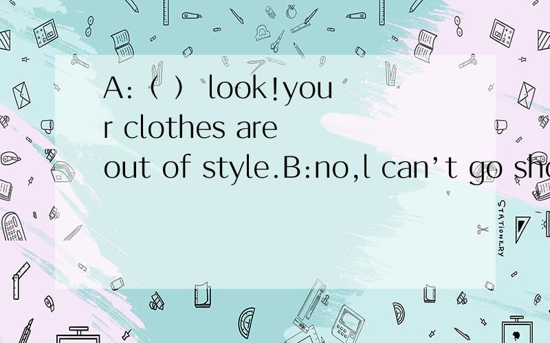 A:（ ） look!your clothes are out of style.B:no,l can’t go shopping .()中该填什么