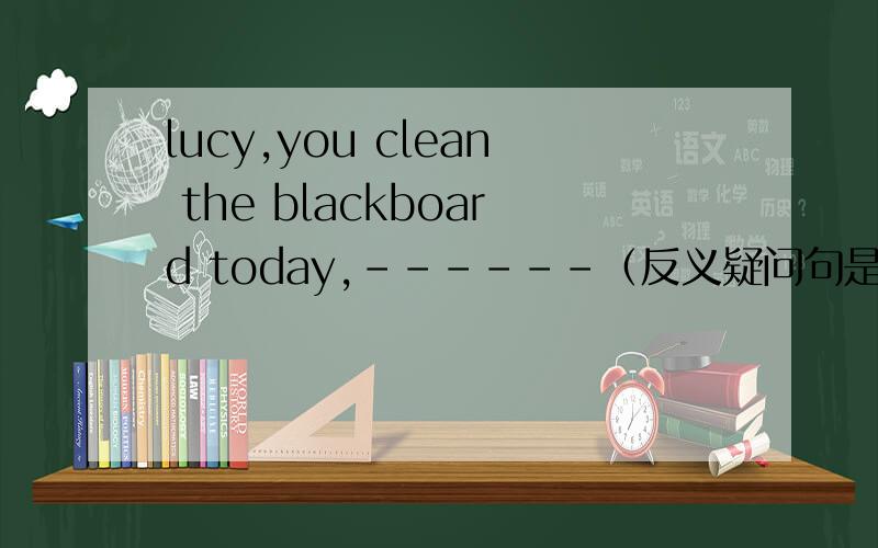 lucy,you clean the blackboard today,------（反义疑问句是用will you还是don‘t you）,我