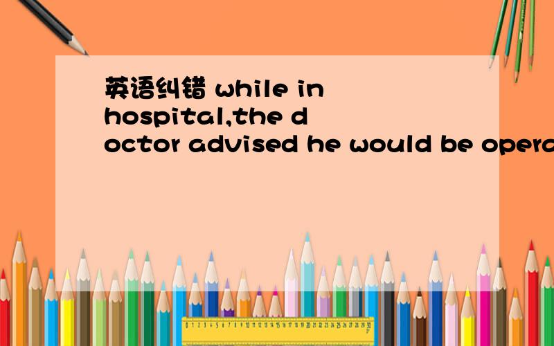 英语纠错 while in hospital,the doctor advised he would be operated on如题