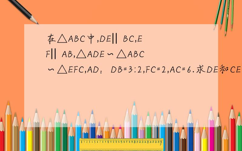 在△ABC中,DE‖BC,EF‖AB,△ADE∽△ABC∽△EFC,AD：DB=3:2,FC=2,AC=6.求DE和CE的长.