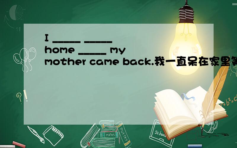 I _____ _____ home _____ my mother came back.我一直呆在家里等到妈妈回来才离开.(补充空格)
