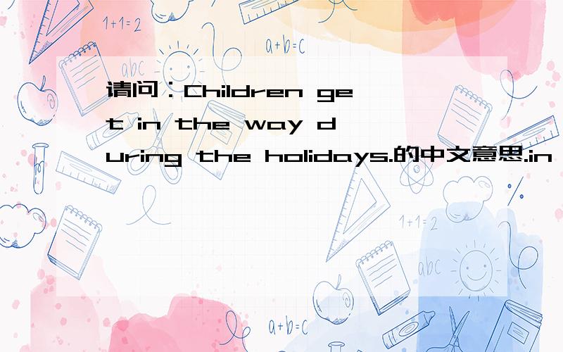 请问：Children get in the way during the holidays.的中文意思.in the 请赐教.如题.