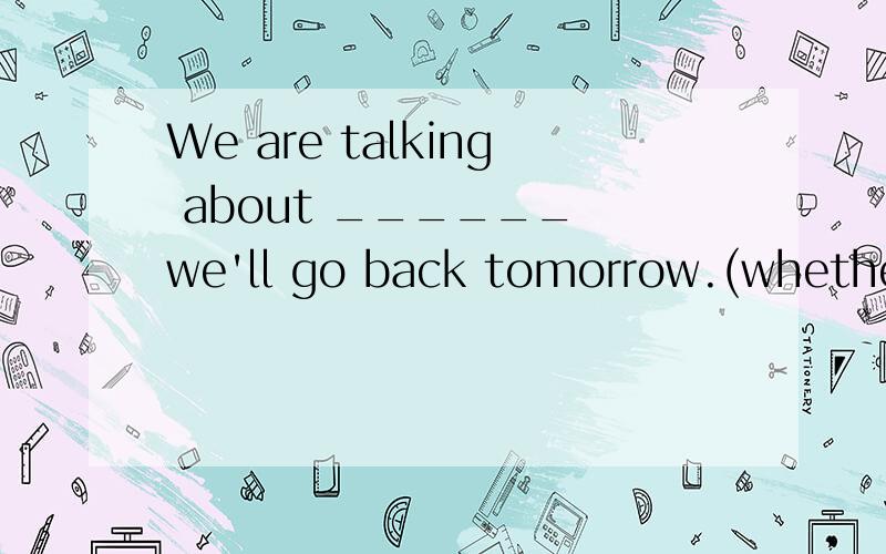 We are talking about ______ we'll go back tomorrow.(whether,if)