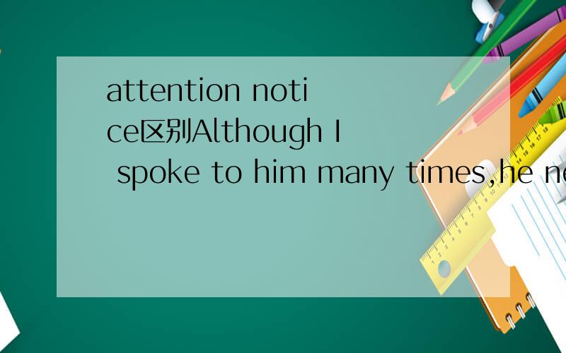 attention notice区别Although I spoke to him many times,he never took any __________ of what I said.A.noticeB.attention2个都有注意的意思 为什么?它们的具体区别在哪里?
