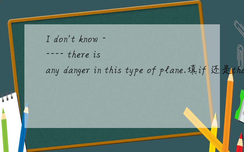 I don't know ----- there is any danger in this type of plane.填if 还是that.我明天就要考试,还有能讲一下I don 't know 后跟that 和if的区别吗,我们老师讲的云里雾里的