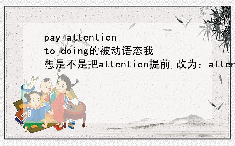 pay attention to doing的被动语态我想是不是把attention提前,改为：attention be paid to doing这种形式呢?