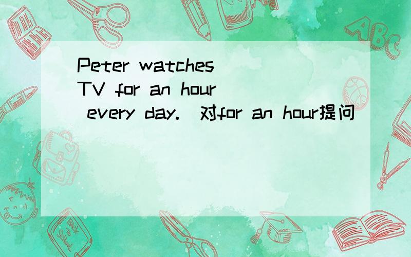 Peter watches TV for an hour every day.[对for an hour提问] [ ][ ] does Peter watch TV every day