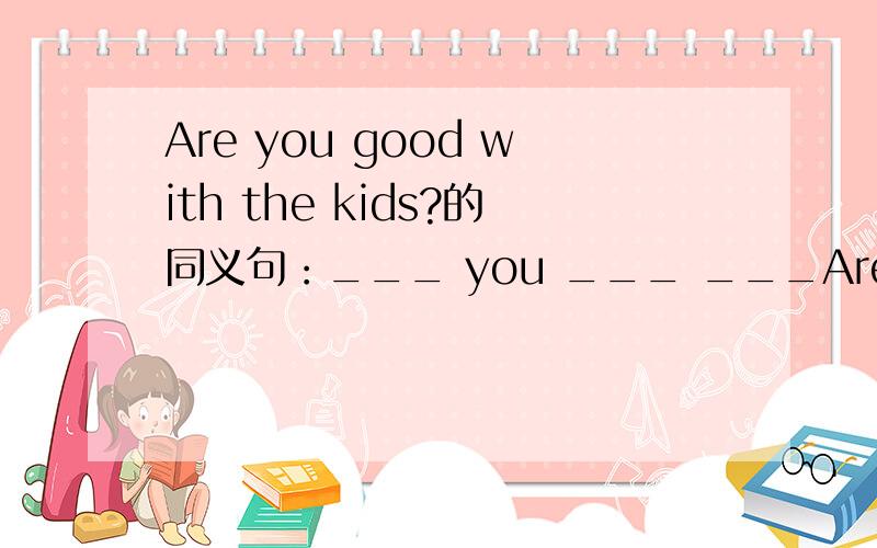 Are you good with the kids?的同义句：___ you ___ ___Are you good with the kids?的同义句：___ you ___ ___ ___ ___the kids?