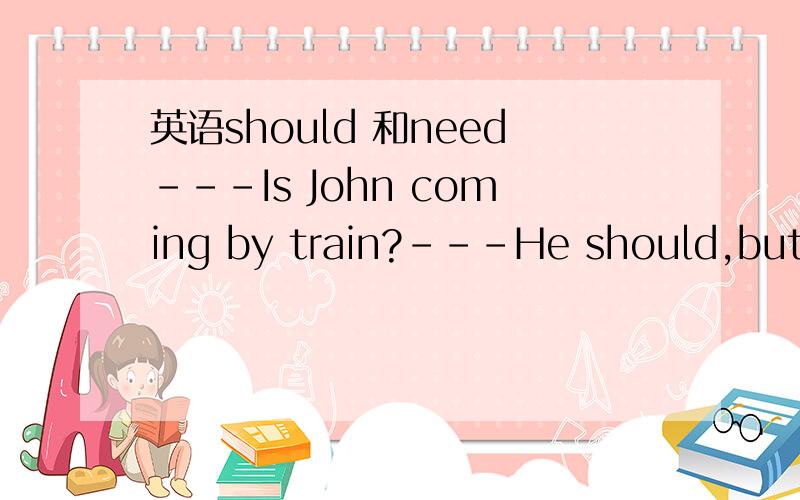 英语should 和need---Is John coming by train?---He should,but he ____not.He likes driving his car.A must B can C may D need答案选哪一个,为什么?