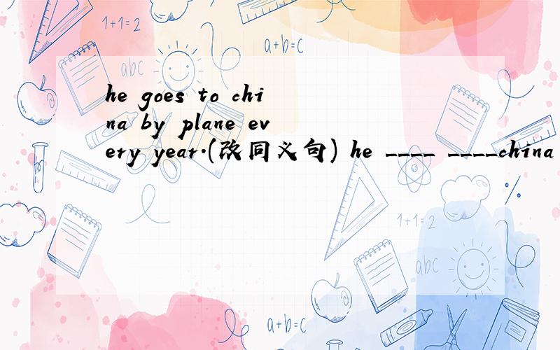 he goes to china by plane every year.(改同义句) he ____ ____china every year.