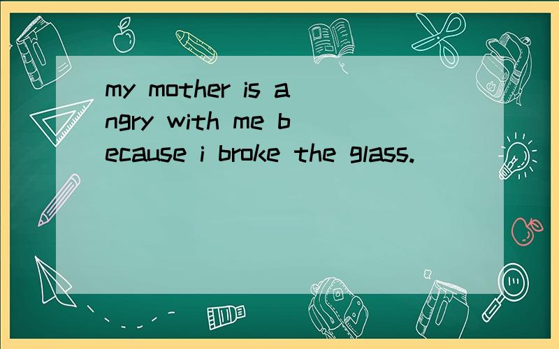 my mother is angry with me because i broke the glass.