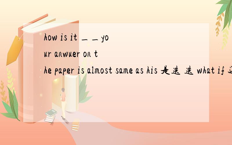 how is it __your anwuer on the paper is almost same as his 是选 选 what if 还是 that so