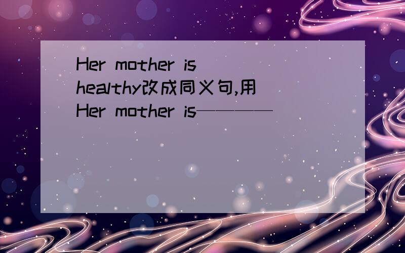 Her mother is healthy改成同义句,用Her mother is————