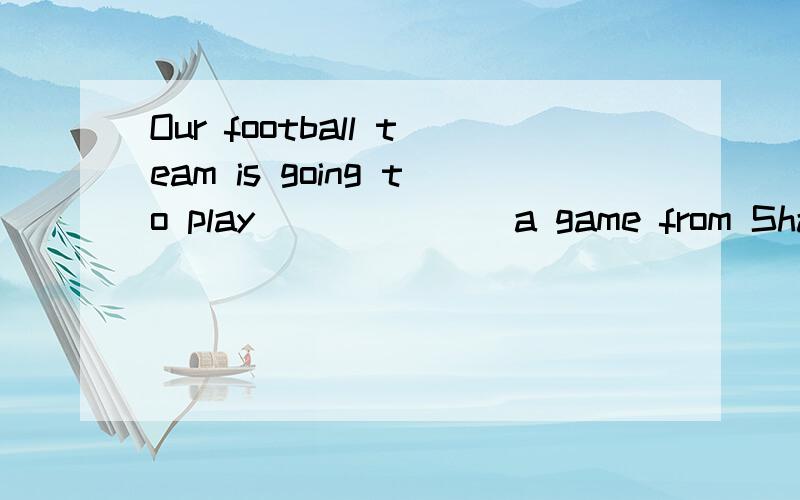 Our football team is going to play ______ a game from Shanghai this weekend.填空