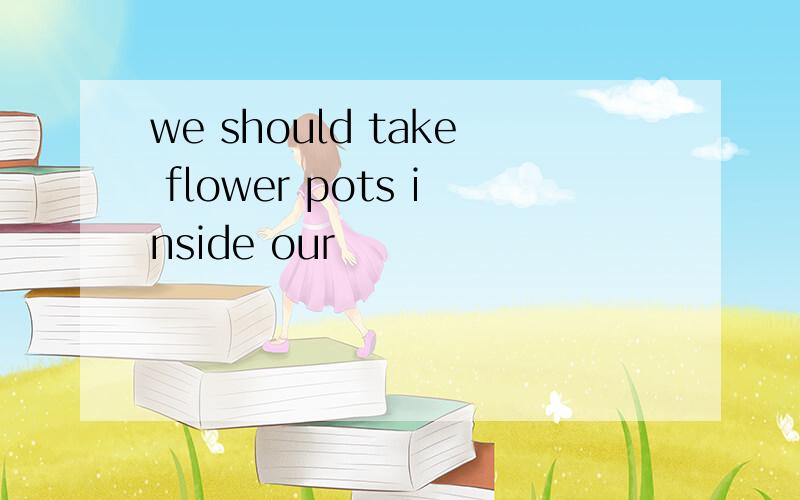 we should take flower pots inside our