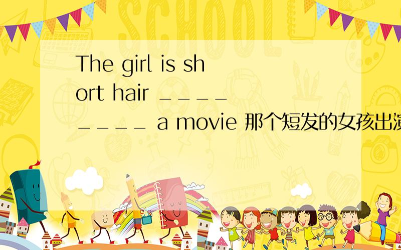 The girl is short hair ____ ____ a movie 那个短发的女孩出演了一步电影The girl ___ short hair ____ ____ a movie 那个短发的女孩出演了一步电影