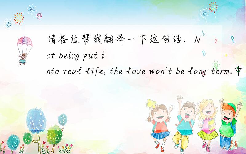 请各位帮我翻译一下这句话：Not being put into real life, the love won't be long-term.中文,标准一点.谢谢!