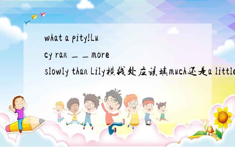 what a pity!Lucy ran __more slowly than Lily横线处应该填much还是a little ,why?另一个问题：the purpose of the research had a more important meaning for them than____A ours B with us C for ours it had D it did for us