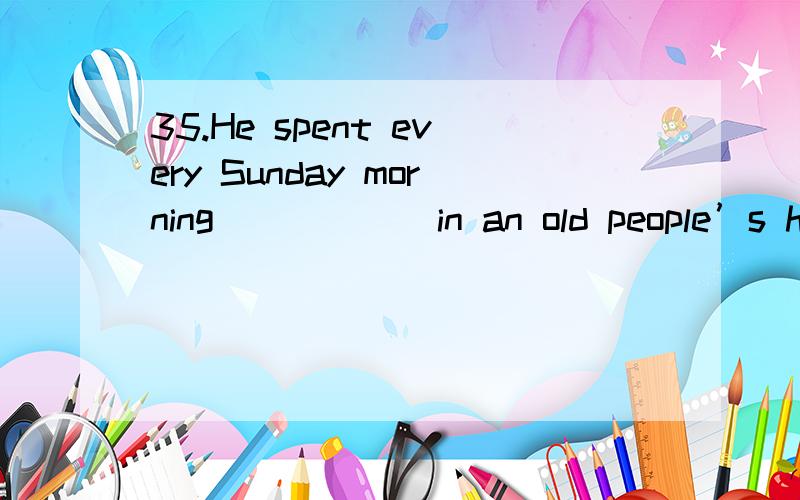 35.He spent every Sunday morning _____ in an old people’s home.A  to work   B working   C worked  D works 先哪个啊为什么啊