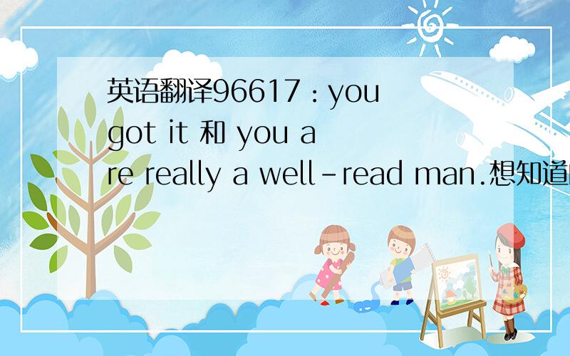 英语翻译96617：you got it 和 you are really a well-read man.想知道的语言点：1—怎么翻译?you got it：你明白了吗？you are really a well-read man：你真是个好读书的人 或 你真是个博学的人。