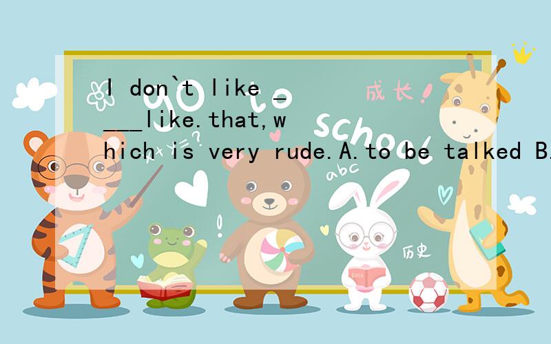 I don`t like ____like.that,which is very rude.A.to be talked B.being talked C.to be talked to D.to being talked to麻烦把理由说清楚,