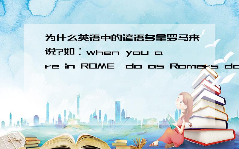 为什么英语中的谚语多拿罗马来说?如；when you are in ROME,do as Romers do.