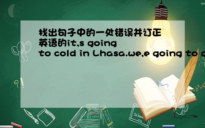 找出句子中的一处错误并订正 英语的it,s going to cold in Lhasa.we,e going to go in ten .where are you going to do?