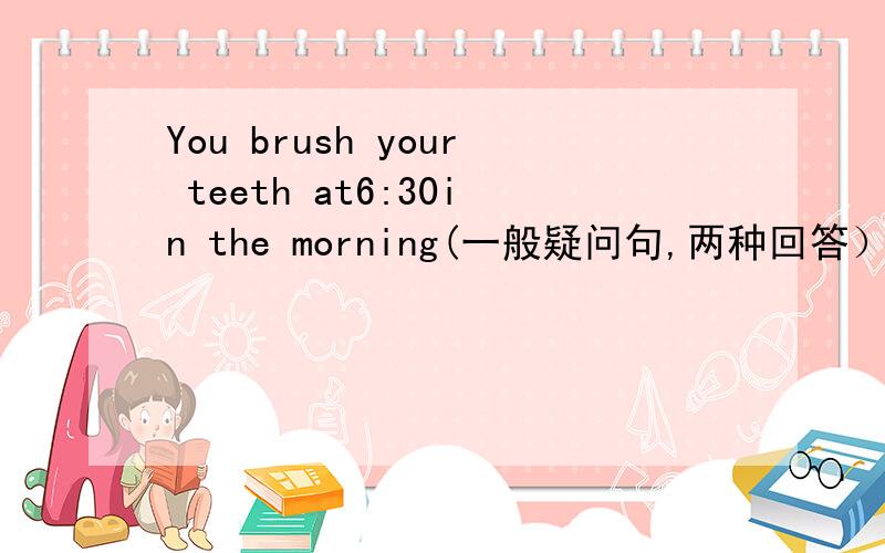 You brush your teeth at6:30in the morning(一般疑问句,两种回答）