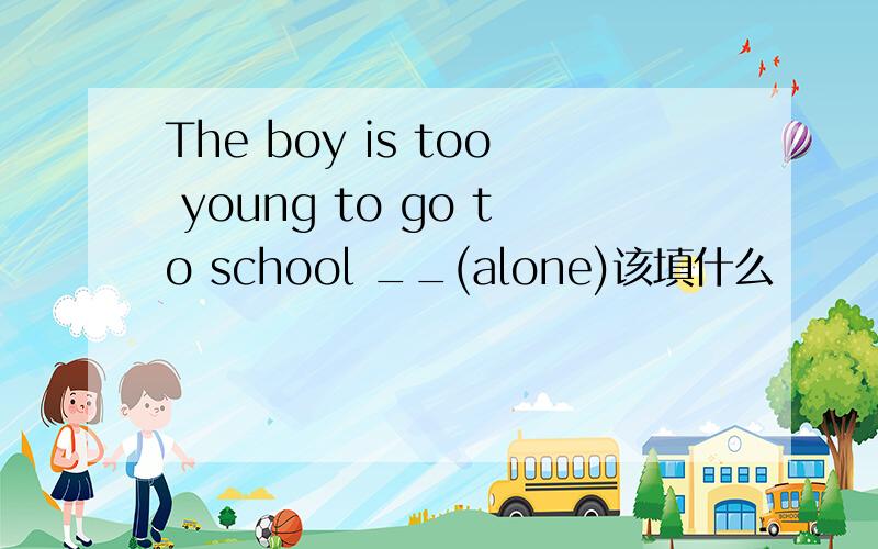 The boy is too young to go to school __(alone)该填什么